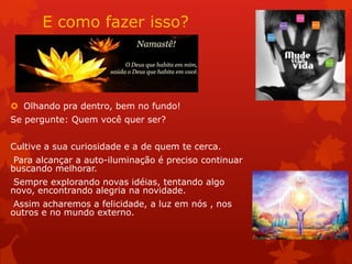 E como fazer isso?
 Olhando pra dentro, bem no fundo!
Se pergunte: Quem você quer ser?
Cultive a sua curiosidade e a de quem te cerca.
Para alcançar a auto-iluminação é preciso continuar
buscando melhorar.
Sempre explorando novas idéias, tentando algo
novo, encontrando alegria na novidade.
Assim acharemos a felicidade, a luz em nós , nos
outros e no mundo externo.
 