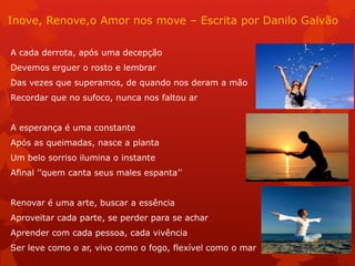 Inove, Renove,o Amor nos move – Escrita por Danilo Galvão
A cada derrota, após uma decepção
Devemos erguer o rosto e lembrar
Das vezes que superamos, de quando nos deram a mão
Recordar que no sufoco, nunca nos faltou ar
A esperança é uma constante
Após as queimadas, nasce a planta
Um belo sorriso ilumina o instante
Afinal ’’quem canta seus males espanta’’
Renovar é uma arte, buscar a essência
Aproveitar cada parte, se perder para se achar
Aprender com cada pessoa, cada vivência
Ser leve como o ar, vivo como o fogo, flexível como o mar
 