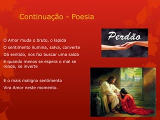 Continuação - Poesia
O Amor muda o bruto, o lapida
O sentimento ilumina, salva, converte
Dá sentido, nos faz buscar uma saída
E quando menos se espera o mal se
rende, se inverte
E o mais maligno sentimento
Vira Amor neste momento.
 