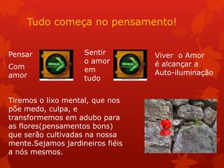Tudo começa no pensamento!
Pensar
Com
amor
Sentir
o amor
em
tudo
Viver o Amor
é alcançar a
Auto-iluminação
Tiremos o lixo mental, que nos
põe medo, culpa, e
transformemos em adubo para
as flores(pensamentos bons)
que serão cultivadas na nossa
mente.Sejamos jardineiros fiéis
a nós mesmos.
 