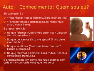 Auto – Conhecimento: Quem sou eu?
Se conhecer é :
 *Reconhecer nossos defeitos.(Para melhorá-los)
 *Perceber nossas qualidades(São nosso nível
atual, nossa base).
É prestar atenção :
 No que falamos (Queríamos dizer isso? Cuidado
com as emoções.)
 No que pensamos (Isto me ajuda? O lixo deve
virar adubo )
 No que sentimos (Sinto-me bem com isso?
Escute o coração.)
 No que fazemos ( Colherei bons frutos? Tenha a
consciência tranquila.)
E principalmente em como nos relacionamos com
cada um e com cada coisa que nos cerca.
 