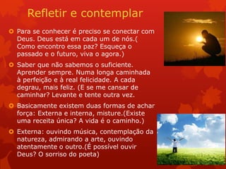 Refletir e contemplar
 Para se conhecer é preciso se conectar com
Deus. Deus está em cada um de nós.(
Como encontro essa paz? Esqueça o
passado e o futuro, viva o agora.)
 Saber que não sabemos o suficiente.
Aprender sempre. Numa longa caminhada
à perfeição e à real felicidade. A cada
degrau, mais feliz. (E se me cansar de
caminhar? Levante e tente outra vez.
 Basicamente existem duas formas de achar
força: Externa e interna, misture.(Existe
uma receita única? A vida é o caminho.)
 Externa: ouvindo música, contemplação da
natureza, admirando a arte, ouvindo
atentamente o outro.(É possível ouvir
Deus? O sorriso do poeta)
 