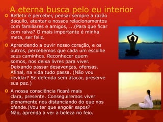 A eterna busca pelo eu interior
 Refletir é perceber, pensar sempre a razão
daquilo, atentar a nossos relacionamentos
com familiares e amigos, ...(Para que ficar
com raiva? O mais importante é minha
meta, ser feliz.
 Aprendendo a ouvir nosso coração, e os
outros, percebemos que cada um escolhe
seus caminhos. Reconhecer quem
somos, nos deixa livres para viver.
Deixando passar desavenças, ofensas.
Afinal, na vida tudo passa. (Não vou
revidar? Se defenda sem atacar, preserve
sua paz.)
 A nossa consciência ficará mais
clara, presente. Conseguiremos viver
plenamente nos distanciando do que nos
ofende.(Vou ter que engolir sapos?
Não, aprenda a ver a beleza no feio.
 