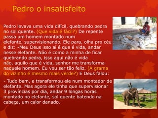 Pedro o insatisfeito
Pedro levava uma vida difícil, quebrando pedra
no sol quente. (Que vida é fácil?) De repente
passa um homem montado num
elefante, supervisionando. Ele para, olha pro céu
e diz: -Meu Deus isso aí é que é vida, andar
nesse elefante. Não é como a minha de ficar
quebrando pedra, isso aqui não é vida
não, aquilo que é vida, senhor me transforma
naquele homem. Eu vou ser tão feliz. (A grama
do vizinho é mesmo mais verde?) E Deus falou:
- Tudo bem, e transformou ele num montador de
elefante. Mas agora ele tinha que supervisionar
3 províncias por dia, andar 9 longas horas
montado no elefante, sol quente batendo na
cabeça, um calor danado.
 