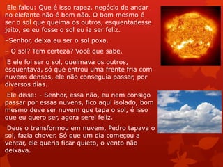 Ele falou: Que é isso rapaz, negócio de andar
no elefante não é bom não. O bom mesmo é
ser o sol que queima os outros, esquentadesse
jeito, se eu fosse o sol eu ia ser feliz.
–Senhor, deixa eu ser o sol poxa.
– O sol? Tem certeza? Você que sabe.
E ele foi ser o sol, queimava os outros,
esquentava, só que entrou uma frente fria com
nuvens densas, ele não conseguia passar, por
diversos dias.
Ele disse: - Senhor, essa não, eu nem consigo
passar por essas nuvens, fico aqui isolado, bom
mesmo deve ser nuvem que tapa o sol, é isso
que eu quero ser, agora serei feliz.
Deus o transformou em nuvem, Pedro tapava o
sol, fazia chover. Só que um dia começou a
ventar, ele queria ficar quieto, o vento não
deixava.
 