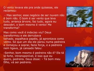 O vento levava ele pra onde quisesse, ele
reclamou:
- Mas senhor, esse negócio de ser nuvem não
é bom não. O bom é ser vento que leva
tudo, arranca árvore, faz tudo, agora eu
descobri, o bom mesmo é vento! Me
transforma?
Mas como você é indeciso viu? Deus
transformou e ele derrubava
telhado, espalhava papéis, já aprontava como
vento. Só que um dia ele parou numa pedreira
e começou a soprar, fazia força, e a pedreira
nem ligava, já cansado falou:
-Senhor, bom mesmo é pedreira não é? Ela tá
lá forte, intransponível, é isso que eu
quero, pedreira. Deus disse: - Tá bom meu
filho, vá ser pedreira.
 