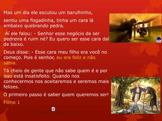 Mas um dia ele escutou um barulhinho,
sentiu uma fisgadinha, tinha um cara lá
embaixo quebrando pedra.
Aí ele falou: - Senhor esse negócio de ser
pedreira é ruim né? Eu quero ser esse cara daí
de baixo.
Deus disse: - Esse cara meu filho era você no
começo. Pois é senhor, eu era feliz e não
sabia.
Tá cheio de gente que não sabe quem é e por
isso está insatisfeito. Quando nos
conhecermos nos aceitaremos e seremos mais
felizes.
O primeiro passo é saber quem queremos ser!
Filme 1
 