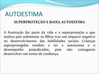 AUTOESTIMA
SUPERPROTEÇÃO E BAIXA AUTOESTIMA
A frustração faz parte da vida e a superproteção a que
muitos pais submetem os filhos traz um impacto negativo
no desenvolvimento das habilidades sociais. Crianças
superprotegidas tendem a ter a autonomia e o
desempenho prejudicados, pois não conseguem
desenvolver um senso de confiança.
 
