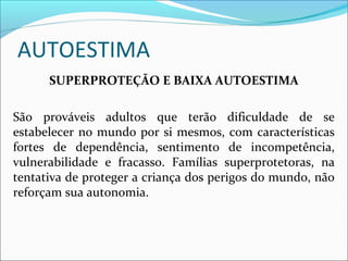 AUTOESTIMA
SUPERPROTEÇÃO E BAIXA AUTOESTIMA
São prováveis adultos que terão dificuldade de se
estabelecer no mundo por si mesmos, com características
fortes de dependência, sentimento de incompetência,
vulnerabilidade e fracasso. Famílias superprotetoras, na
tentativa de proteger a criança dos perigos do mundo, não
reforçam sua autonomia.
 