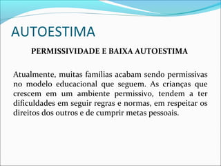 AUTOESTIMA
PERMISSIVIDADE E BAIXA AUTOESTIMA
Atualmente, muitas famílias acabam sendo permissivas
no modelo educacional que seguem. As crianças que
crescem em um ambiente permissivo, tendem a ter
dificuldades em seguir regras e normas, em respeitar os
direitos dos outros e de cumprir metas pessoais.
 