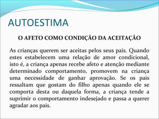 AUTOESTIMA
O AFETO COMO CONDIÇÃO DA ACEITAÇÃO
As crianças querem ser aceitas pelos seus pais. Quando
estes estabelecem uma relação de amor condicional,
isto é, a criança apenas recebe afeto e atenção mediante
determinado comportamento, promovem na criança
uma necessidade de ganhar aprovação. Se os pais
ressaltam que gostam do filho apenas quando ele se
comporta desta ou daquela forma, a criança tende a
suprimir o comportamento indesejado e passa a querer
agradar aos pais.
 