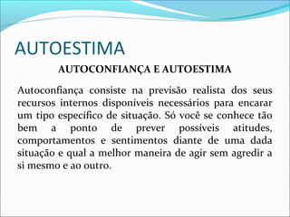 AUTOESTIMA
AUTOCONFIANÇA E AUTOESTIMA
Autoconfiança consiste na previsão realista dos seus
recursos internos disponíveis necessários para encarar
um tipo específico de situação. Só você se conhece tão
bem a ponto de prever possíveis atitudes,
comportamentos e sentimentos diante de uma dada
situação e qual a melhor maneira de agir sem agredir a
si mesmo e ao outro.
 