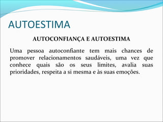 AUTOESTIMA
AUTOCONFIANÇA E AUTOESTIMA
Uma pessoa autoconfiante tem mais chances de
promover relacionamentos saudáveis, uma vez que
conhece quais são os seus limites, avalia suas
prioridades, respeita a si mesma e às suas emoções.
 