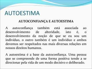 AUTOESTIMA
AUTOCONFIANÇA E AUTOESTIMA
A autoconfiança também está associada ao
desenvolvimento de alteridade, isto é, o
desenvolvimento da noção de que se eu sou um
indivíduo, o outro também é um indivíduo e ambos
devemos ser respeitados nas mais diversas relações em
nossos direitos humanos.
A autoestima é a base da autoconfiança. Uma pessoa
que se compreende de uma forma positiva tende a se
direcionar pela vida de um modo decisivo e deliberado.
 
