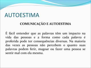 AUTOESTIMA
COMUNICAÇÃO E AUTOESTIMA
É fácil entender que as palavras têm um impacto na
vida das pessoas e a forma como cada palavra é
proferida pode ter consequências diversas. Na maioria
das vezes as pessoas não percebem o quanto suas
palavras podem ferir, magoar ou fazer uma pessoa se
sentir mal com ela mesma.
 