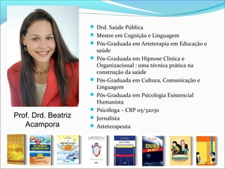  Drd. Saúde Pública
 Mestre em Cognição e Linguagem
 Pós-Graduada em Arteterapia em Educação e
saúde
 Pós-Graduada em Hipnose Clínica e
Organizacional : uma técnica prática na
construção da saúde
 Pós-Graduada em Cultura, Comunicação e
Linguagem
 Pós-Graduada em Psicologia Existencial
Humanista
 Psicóloga – CRP 05/32030
 Jornalista
 Arteterapeuta
Prof. Drd. Beatriz
Acampora
 