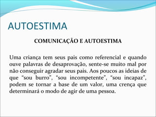 AUTOESTIMA
COMUNICAÇÃO E AUTOESTIMA
Uma criança tem seus pais como referencial e quando
ouve palavras de desaprovação, sente-se muito mal por
não conseguir agradar seus pais. Aos poucos as ideias de
que “sou burro”, “sou incompetente”, “sou incapaz”,
podem se tornar a base de um valor, uma crença que
determinará o modo de agir de uma pessoa.
 