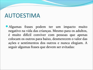 AUTOESTIMA
Algumas frases podem ter um impacto muito
negativo na vida das crianças. Mesmo para os adultos,
é muito difícil conviver com pessoas que apenas
colocam os outros para baixo, desmerecem o valor das
ações e sentimentos dos outros e nunca elogiam. A
seguir algumas frases que devem ser evitadas:
 