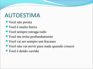 AUTOESTIMA
Você não presta
Você é muito burro
Você sempre estraga tudo
Você me irrita profundamente
Você vai ser sempre um fracasso
Você não vai servir para nada quando crescer
Você é doido varrido
 