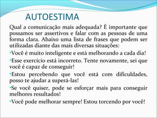 AUTOESTIMA
Qual a comunicação mais adequada? É importante que
possamos ser assertivos e falar com as pessoas de uma
forma clara. Abaixo uma lista de frases que podem ser
utilizadas diante das mais diversas situações:
•Você é muito inteligente e está melhorando a cada dia!
•Esse exercício está incorreto. Tente novamente, sei que
você é capaz de conseguir!
•Estou percebendo que você está com dificuldades,
posso te ajudar a superá-las!
•Se você quiser, pode se esforçar mais para conseguir
melhores resultados!
•Você pode melhorar sempre! Estou torcendo por você!
 