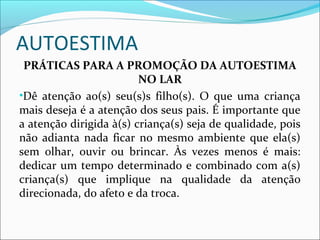 AUTOESTIMA
PRÁTICAS PARA A PROMOÇÃO DA AUTOESTIMA
NO LAR
•Dê atenção ao(s) seu(s)s filho(s). O que uma criança
mais deseja é a atenção dos seus pais. É importante que
a atenção dirigida à(s) criança(s) seja de qualidade, pois
não adianta nada ficar no mesmo ambiente que ela(s)
sem olhar, ouvir ou brincar. Às vezes menos é mais:
dedicar um tempo determinado e combinado com a(s)
criança(s) que implique na qualidade da atenção
direcionada, do afeto e da troca.
 