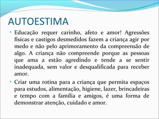 AUTOESTIMA
• Educação requer carinho, afeto e amor! Agressões
físicas e castigos desmedidos fazem a criança agir por
medo e não pelo aprimoramento da compreensão de
algo. A criança não compreende porque as pessoas
que ama a estão agredindo e tende a se sentir
inadequada, sem valor e desqualificada para receber
amor.
• Criar uma rotina para a criança que permita espaços
para estudos, alimentação, higiene, lazer, brincadeiras
e tempo com a família e amigos, é uma forma de
demonstrar atenção, cuidado e amor.
 