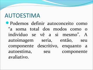 AUTOESTIMA
Podemos definir autoconceito como
“a soma total dos modos como o
indivíduo se vê a si mesmo”. A
autoimagem seria, então, seu
componente descritivo, enquanto a
autoestima, seu componente
avaliativo.
 