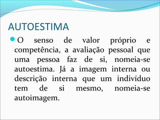 AUTOESTIMA
O senso de valor próprio e
competência, a avaliação pessoal que
uma pessoa faz de si, nomeia-se
autoestima. Já a imagem interna ou
descrição interna que um indivíduo
tem de si mesmo, nomeia-se
autoimagem.
 