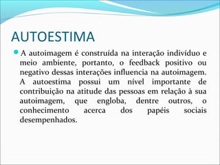 AUTOESTIMA
A autoimagem é construída na interação indivíduo e
meio ambiente, portanto, o feedback positivo ou
negativo dessas interações influencia na autoimagem.
A autoestima possui um nível importante de
contribuição na atitude das pessoas em relação à sua
autoimagem, que engloba, dentre outros, o
conhecimento acerca dos papéis sociais
desempenhados.
 