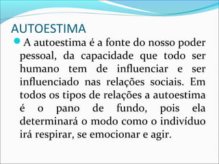 AUTOESTIMA
A autoestima é a fonte do nosso poder
pessoal, da capacidade que todo ser
humano tem de influenciar e ser
influenciado nas relações sociais. Em
todos os tipos de relações a autoestima
é o pano de fundo, pois ela
determinará o modo como o indivíduo
irá respirar, se emocionar e agir.
 