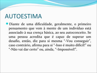 AUTOESTIMA
Diante de uma dificuldade, geralmente, o primeiro
pensamento que vem à mente de um indivíduo está
associado à sua crença básica, ao seu autoconceito. Se
uma pessoa acredita que é capaz de superar um
desafio, então, diz para si mesma “-Vou conseguir”,
caso contrário, afirma para si “-Isso é muito difícil!” ou
“-Não vai dar certo” ou, ainda, “-Impossível!”.
 