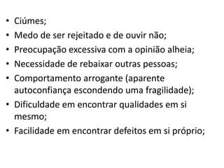 • Ciúmes;
• Medo de ser rejeitado e de ouvir não;
• Preocupação excessiva com a opinião alheia;
• Necessidade de rebaixar outras pessoas;
• Comportamento arrogante (aparente
autoconfiança escondendo uma fragilidade);
• Dificuldade em encontrar qualidades em si
mesmo;
• Facilidade em encontrar defeitos em si próprio;
 