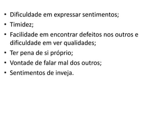 • Dificuldade em expressar sentimentos;
• Timidez;
• Facilidade em encontrar defeitos nos outros e
dificuldade em ver qualidades;
• Ter pena de si próprio;
• Vontade de falar mal dos outros;
• Sentimentos de inveja.
 