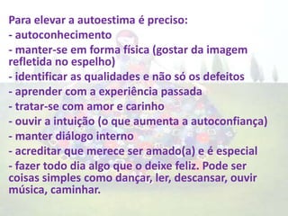 Para elevar a autoestima é preciso:
- autoconhecimento
- manter-se em forma física (gostar da imagem
refletida no espelho)
- identificar as qualidades e não só os defeitos
- aprender com a experiência passada
- tratar-se com amor e carinho
- ouvir a intuição (o que aumenta a autoconfiança)
- manter diálogo interno
- acreditar que merece ser amado(a) e é especial
- fazer todo dia algo que o deixe feliz. Pode ser
coisas simples como dançar, ler, descansar, ouvir
música, caminhar.
 