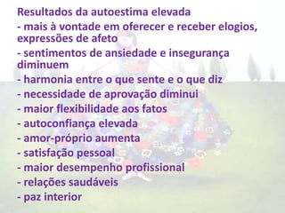 Resultados da autoestima elevada
- mais à vontade em oferecer e receber elogios,
expressões de afeto
- sentimentos de ansiedade e insegurança
diminuem
- harmonia entre o que sente e o que diz
- necessidade de aprovação diminui
- maior flexibilidade aos fatos
- autoconfiança elevada
- amor-próprio aumenta
- satisfação pessoal
- maior desempenho profissional
- relações saudáveis
- paz interior
 