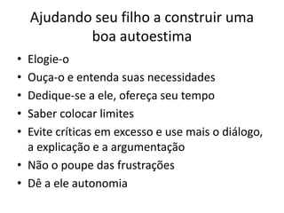 Ajudando seu filho a construir uma
boa autoestima
• Elogie-o
• Ouça-o e entenda suas necessidades
• Dedique-se a ele, ofereça seu tempo
• Saber colocar limites
• Evite críticas em excesso e use mais o diálogo,
a explicação e a argumentação
• Não o poupe das frustrações
• Dê a ele autonomia
 