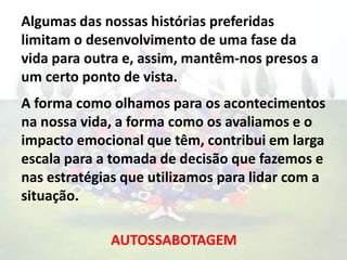 Algumas das nossas histórias preferidas
limitam o desenvolvimento de uma fase da
vida para outra e, assim, mantêm-nos presos a
um certo ponto de vista.
A forma como olhamos para os acontecimentos
na nossa vida, a forma como os avaliamos e o
impacto emocional que têm, contribui em larga
escala para a tomada de decisão que fazemos e
nas estratégias que utilizamos para lidar com a
situação.
AUTOSSABOTAGEM
 