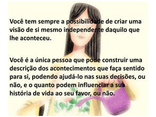 Você tem sempre a possibilidade de criar uma
visão de si mesmo independente daquilo que
lhe aconteceu.
Você é a única pessoa que pode construir uma
descrição dos acontecimentos que faça sentido
para si, podendo ajudá-lo nas suas decisões, ou
não, e o quanto podem influenciar a sua
história de vida ao seu favor, ou não.
 