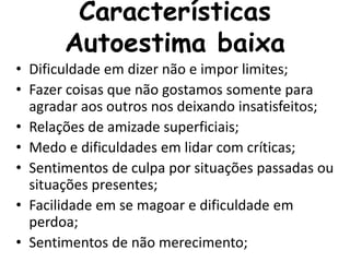 Características
Autoestima baixa
• Dificuldade em dizer não e impor limites;
• Fazer coisas que não gostamos somente para
agradar aos outros nos deixando insatisfeitos;
• Relações de amizade superficiais;
• Medo e dificuldades em lidar com críticas;
• Sentimentos de culpa por situações passadas ou
situações presentes;
• Facilidade em se magoar e dificuldade em
perdoa;
• Sentimentos de não merecimento;
 