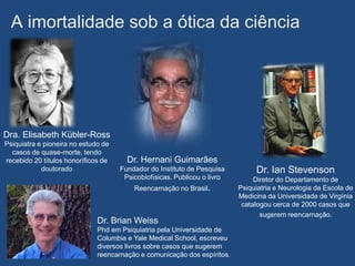 A imortalidade sob a ótica da ciência




Dra. Elisabeth Kübler-Ross
Psiquiatra e pioneira no estudo de
  casos de quase-morte, tendo
recebido 20 títulos honoríficos de     Dr. Hernani Guimarães
            doutorado                Fundador do Instituto de Pesquisa         Dr. Ian Stevenson
                                      Psicobiofísicas. Publicou o livro        Diretor do Departamento de
                                         Reencarnação no Brasil.          Psiquiatria e Neurologia da Escola de
                                                                          Medicina da Universidade de Virgínia
                                                                           catalogou cerca de 2000 casos que
                                                                                 sugerem reencarnação.
                              Dr. Brian Weiss
                              Phd em Psiquiatria pela Universidade de
                              Columbia e Yale Medical School, escreveu
                              diversos livros sobre casos que sugerem
                              reencarnação e comunicação dos espíritos.
 