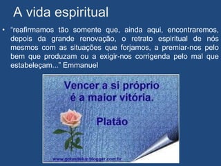 A vida espiritual
• “reafirmamos tão somente que, ainda aqui, encontraremos,
  depois da grande renovação, o retrato espiritual de nós
  mesmos com as situações que forjamos, a premiar-nos pelo
  bem que produzam ou a exigir-nos corrigenda pelo mal que
  estabeleçam...” Emmanuel
 