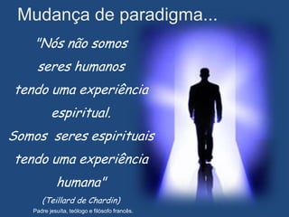 Mudança de paradigma...
    "Nós não somos
    seres humanos
tendo uma experiência
          espiritual.
Somos seres espirituais
tendo uma experiência
            humana"
      (Teillard de Chardin)
   Padre jesuíta, teólogo e filósofo francês.
 