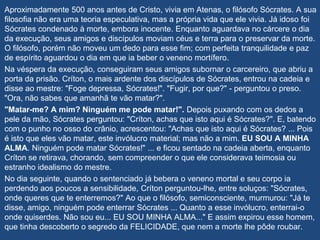Aproximadamente 500 anos antes de Cristo, vivia em Atenas, o filósofo Sócrates. A sua
filosofia não era uma teoria especulativa, mas a própria vida que ele vivia. Já idoso foi
Sócrates condenado à morte, embora inocente. Enquanto aguardava no cárcere o dia
da execução, seus amigos e discípulos moviam céus e terra para o preservar da morte.
O filósofo, porém não moveu um dedo para esse fim; com perfeita tranquilidade e paz
de espírito aguardou o dia em que ia beber o veneno mortífero.
Na véspera da execução, conseguiram seus amigos subornar o carcereiro, que abriu a
porta da prisão. Críton, o mais ardente dos discípulos de Sócrates, entrou na cadeia e
disse ao mestre: "Foge depressa, Sócrates!". "Fugir, por que?" - perguntou o preso.
"Ora, não sabes que amanhã te vão matar?".
"Matar-me? A mim? Ninguém me pode matar!". Depois puxando com os dedos a
pele da mão, Sócrates perguntou: "Críton, achas que isto aqui é Sócrates?". E, batendo
com o punho no osso do crânio, acrescentou: "Achas que isto aqui é Sócrates? ... Pois
é isto que eles vão matar, este invólucro material; mas não a mim. EU SOU A MINHA
ALMA. Ninguém pode matar Sócrates!" ... e ficou sentado na cadeia aberta, enquanto
Críton se retirava, chorando, sem compreender o que ele considerava teimosia ou
estranho idealismo do mestre.
No dia seguinte, quando o sentenciado já bebera o veneno mortal e seu corpo ia
perdendo aos poucos a sensibilidade, Críton perguntou-lhe, entre soluços: "Sócrates,
onde queres que te enterremos?" Ao que o filósofo, semiconsciente, murmurou: "Já te
disse, amigo, ninguém pode enterrar Sócrates ... Quanto a esse invólucro, enterrai-o
onde quiserdes. Não sou eu... EU SOU MINHA ALMA..." E assim expirou esse homem,
que tinha descoberto o segredo da FELICIDADE, que nem a morte lhe pôde roubar.
 