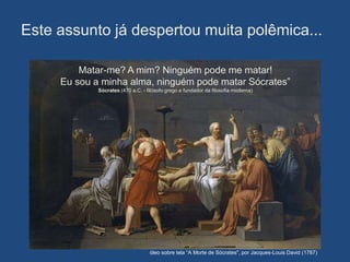 Este assunto já despertou muita polêmica...

         Matar-me? A mim? Ninguém pode me matar!
     Eu sou a minha alma, ninguém pode matar Sócrates”
             Sócrates (470 a.C. - filósofo grego e fundador da filosofia moderna)




                                   óleo sobre tela “A Morte de Sócrates", por Jacques-Louis David (1787)
 