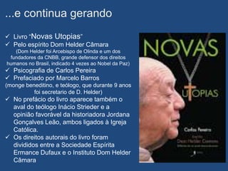 ...e continua gerando
 Livro “Novas Utopias”
 Pelo espírito Dom Helder Câmara
   (Dom Helder foi Arcebispo de Olinda e um dos
 fundadores da CNBB, grande defensor dos direitos
humanos no Brasil, indicado 4 vezes ao Nobel da Paz)
 Psicografia de Carlos Pereira
 Prefaciado por Marcelo Barros
(monge beneditino, e teólogo, que durante 9 anos
          foi secretario de D. Helder)
 No prefácio do livro aparece também o
  aval do teólogo Inácio Strieder e a
  opinião favorável da historiadora Jordana
  Gonçalves Leão, ambos ligados à Igreja
  Católica.
 Os direitos autorais do livro foram
  divididos entre a Sociedade Espírita
  Ermance Dufaux e o Instituto Dom Helder
  Câmara
 