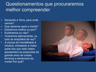 Questionamentos que procuraremos
   melhor compreender

• Deixando a Terra, para onde
  vamos?
• Que seremos após a morte?
• Estaremos melhor ou pior?
• Existiremos ou não?
• Viveremos eternamente, ou
  tudo se aniquilará de vez?
• A crença da imortalidade é
  intuitiva, entretanto a maior
  parte dos que nela crêem
  apresentam-se possuídos de
  grande amor às coisas
  terrenas e temerosos da
  morte! Por quê?
 