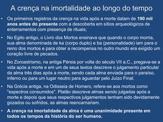 A crença na imortalidade ao longo do tempo
• Os primeiros registros da crença na vida após a morte datam de 190 mil
  anos antes do presente com a descoberta em sítios arqueológicos de
  enterramentos com presença de rituais;
• No Egito antigo, o Livro dos Mortos ensinava que quando o corpo morria,
  sua alma denominada de ka (corpo duplo) e ba (personalidade) iam para o
  reino dos mortos e para obter a recompensa no outro mundo era exigido um
  coração livre de pecados.
• No Zoroastrismo, na antiga Pérsia por volta do século VII a.C., pregava-se a
  vida após a morte e em um de seus textos descreve o julgamento particular
  da alma três dias após a morte, sendo cada alma enviada para o paraíso,
  inferno ou para um lugar neutro para aguardar pelo Juízo Final.
• Na Grécia antiga, na Odisseia de Homero, refere-se aos mortos como
  "espectros consumidos". Platão descreve almas sendo julgadas após a
  morte e depois que seus respectivos julgamentos tenham sido devidamente
  gozados ou sofridos, as almas reencarnariam.
• A crença na imortalidade da alma é uma unanimidade presente em
  todos os tempos da história do ser humano.
 