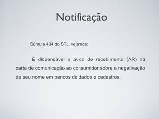 Notificação

     Súmula 404 do STJ, vejamos:


      É dispensável o aviso de recebimento (AR) na
carta de comunicação ao consumidor sobre a negativação
de seu nome em bancos de dados e cadastros.
 