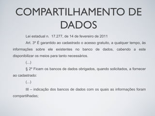 COMPARTILHAMENTO DE
       DADOS
        Lei estadual n. 17.277, de 14 de fevereiro de 2011
        Art. 3º É garantido ao cadastrado o acesso gratuito, a qualquer tempo, às
informações sobre ele existentes no banco de dados, cabendo a este
disponibilizar os meios para tanto necessários.
        (...)
        § 2º Ficam os bancos de dados obrigados, quando solicitados, a fornecer
ao cadastrado:
        (...)

        III – indicação dos bancos de dados com os quais as informações foram
compartilhadas;
 