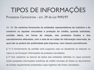 TIPOS DE INFORMAÇÕES
Protestos Cartorários - art. 29 da Lei 9492/97


Art. 29. Os cartórios fornecerão às entidades representativas da indústria e do
comércio ou àquelas vinculadas à proteção do crédito, quando solicitada,
certidão   diária,   em   forma   de   relação,   dos   protestos   tirados   e   dos
cancelamentos efetuados, com a nota de se cuidar de informação reservada, da
qual não se poderá dar publicidade pela imprensa, nem mesmo parcialmente.

§ 1o O fornecimento da certidão será suspenso caso se desatenda ao disposto no
caput ou se forneçam informações de protestos cancelados.
§ 2º Dos cadastros ou bancos de dados das entidades referidas no caput somente
serão prestadas informações restritivas de crédito oriundas de títulos ou documentos
de dívidas regularmente protestados cujos registros não foram cancelados.
 